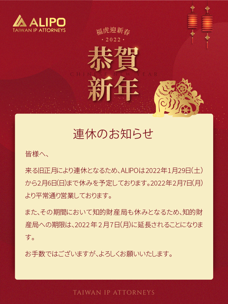 皆様へ、 来る旧正月により連休となるため、ALIPOは2022年1月29日（土）から2月6日（日）まで休みを予定しております。2022年2月7日（月）より平常通り営業しております。 また、その期間において知的財産局も休みとなるため、知的財産局への期限は、2022年2月7日（月）に延長されることになります。 お手数ではございますが、よろしくお願いいたします。