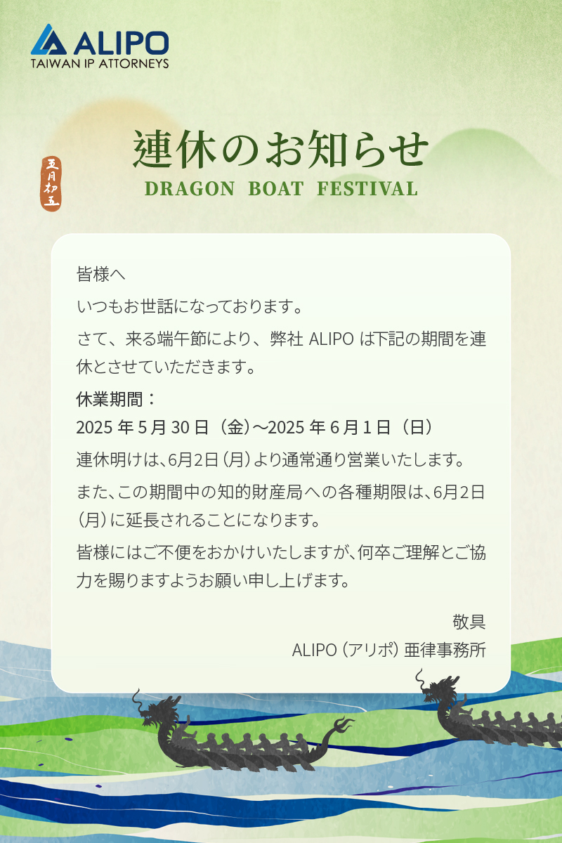 皆様へ いつもお世話になっております。 さて、来る端午節により、弊社ALIPOは下記の期間を連休とさせていただきます。 休業期間： 2025年5月30日（金）〜2025年6月1日（日） 連休明けは、6月2日（月）より通常通り営業いたします。 また、この期間中の知的財産局への各種期限は、6月2日（月）に延長されることになります。 皆様にはご不便をおかけいたしますが、何卒ご理解とご協力を賜りますようお願い申し上げます。