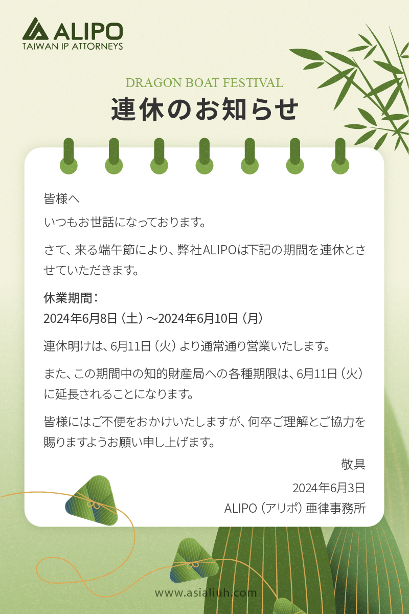 皆様へ いつもお世話になっております。 さて、来る端午節により、弊社ALIPOは下記の期間を連休とさせていただきます。 休業期間： 2024年6月8日（土）〜2024年6月10日（月） 連休明けは、6月11日（火）より通常通り営業いたします。 また、この期間中の知的財産局への各種期限は、6月11日（火）に延長されることになります。 皆様にはご不便をおかけいたしますが、何卒ご理解とご協力を賜りますようお願い申し上げます。